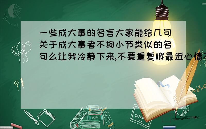 一些成大事的名言大家能给几句关于成大事者不拘小节类似的名句么让我冷静下来,不要重复哦最近心情不好,╮(╯▽╰)╭