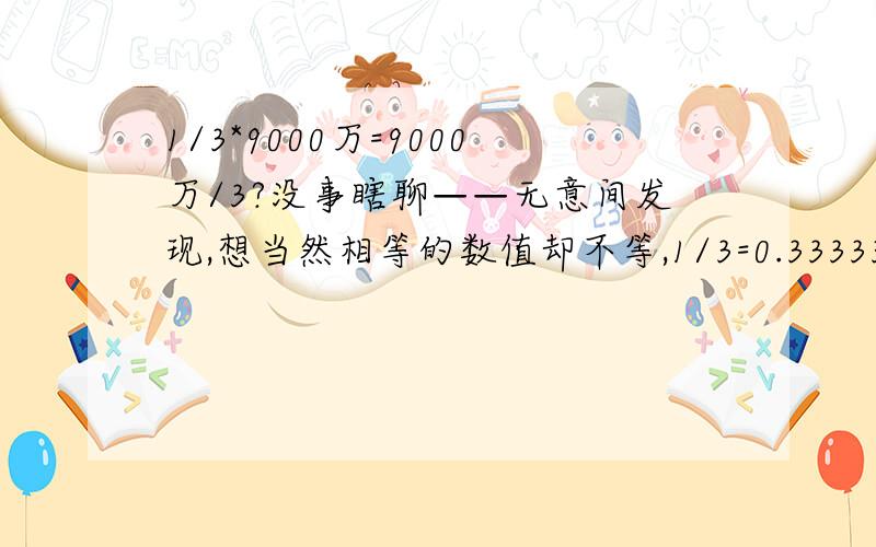 1/3*9000万=9000万/3?没事瞎聊——无意间发现,想当然相等的数值却不等,1/3=0.333333.,所以1/3*9000万=2999.9999.；而9000万/3=3000万,则毫无疑问.不知道当初小学数学老师是怎么说的这个差异?