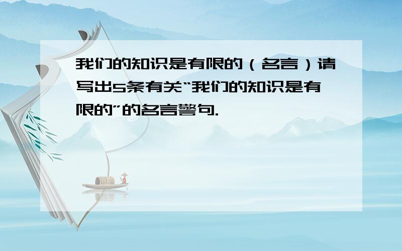 我们的知识是有限的（名言）请写出5条有关“我们的知识是有限的”的名言警句.