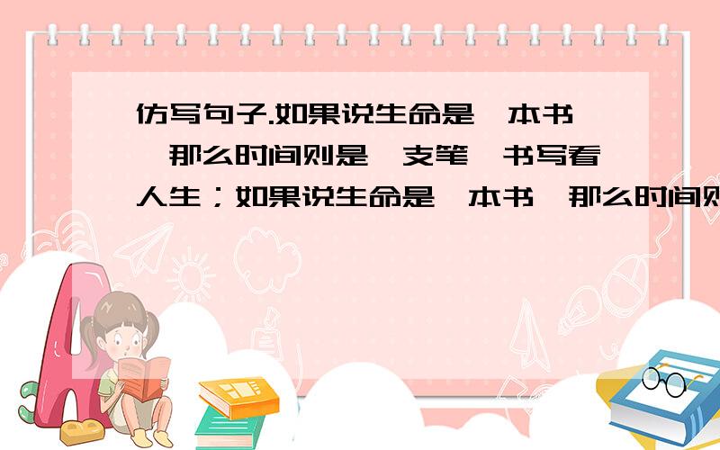 仿写句子.如果说生命是一本书,那么时间则是一支笔,书写看人生；如果说生命是一本书,那么时间则是一支笔,书写看人生； -----------------,-----------------,---------； 如果说生命是一条长河,那时