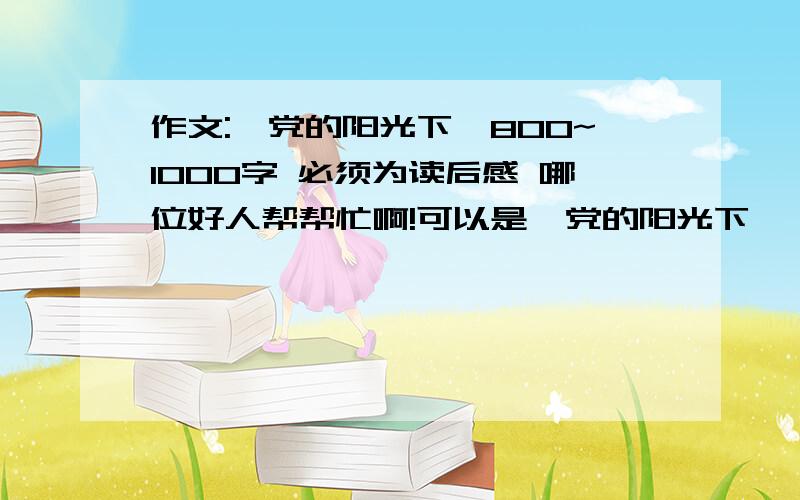 作文:《党的阳光下》800~1000字 必须为读后感 哪位好人帮帮忙啊!可以是  党的阳光下——······（什么书）之类的