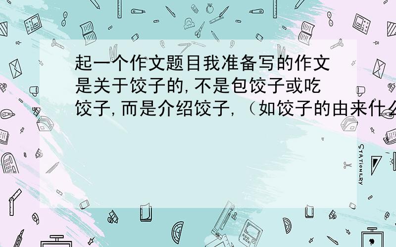 起一个作文题目我准备写的作文是关于饺子的,不是包饺子或吃饺子,而是介绍饺子,（如饺子的由来什么的）想起一个新颖一点的,星期四晚上之前要,