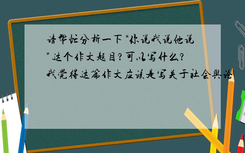 请帮忙分析一下“你说我说他说”这个作文题目?可以写什么?我觉得这篇作文应该是写关于社会舆论