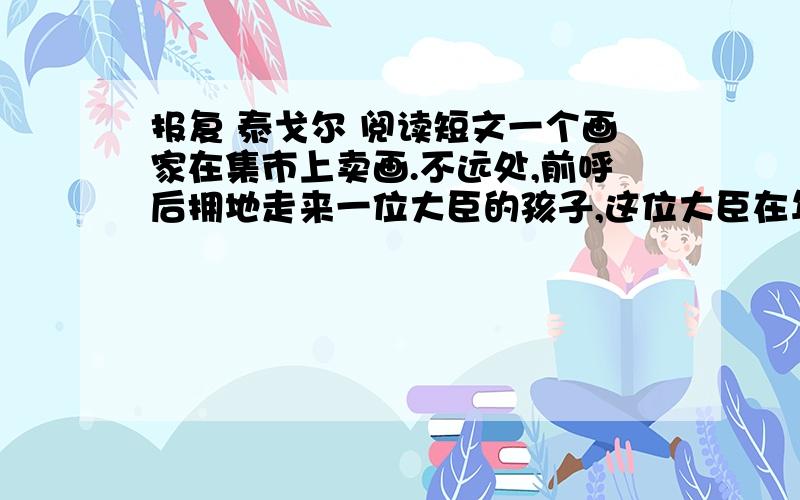 报复 泰戈尔 阅读短文一个画家在集市上卖画.不远处,前呼后拥地走来一位大臣的孩子,这位大臣在年轻时曾经吧画家的父亲欺诈得心碎地死去.这孩子在回家的作品前面犹豫不决,最后选中了一