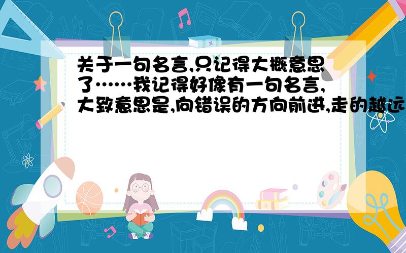 关于一句名言,只记得大概意思了……我记得好像有一句名言,大致意思是,向错误的方向前进,走的越远,错的越多……***瞎答的勿扰***