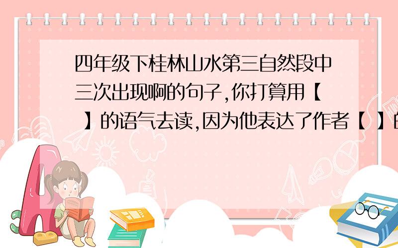 四年级下桂林山水第三自然段中三次出现啊的句子,你打算用【 】的语气去读,因为他表达了作者【 】的思想感情,订正考卷,老师没讲