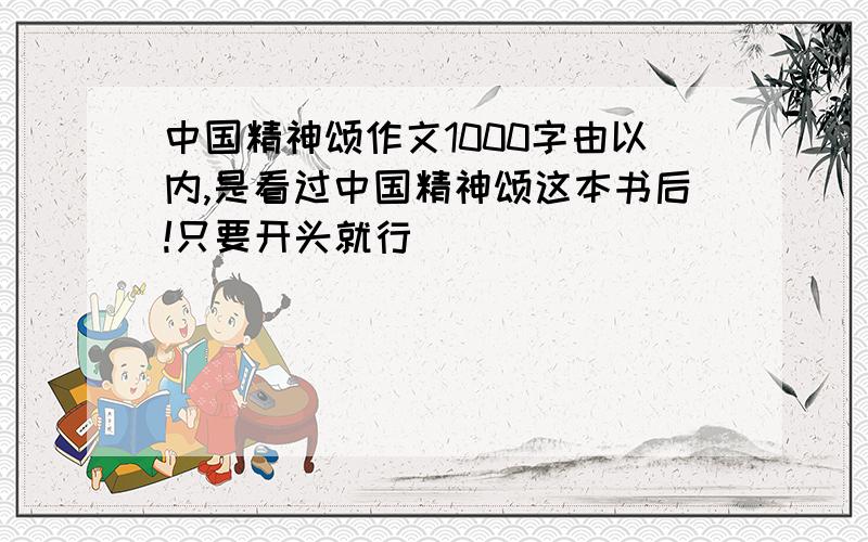 中国精神颂作文1000字由以内,是看过中国精神颂这本书后!只要开头就行