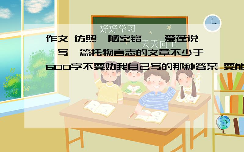 作文 仿照《陋室铭》《爱莲说》写一篇托物言志的文章不少于600字不要劝我自己写的那种答案 要能读的通