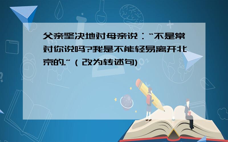 父亲坚决地对母亲说：“不是常对你说吗?我是不能轻易离开北京的.”（改为转述句)