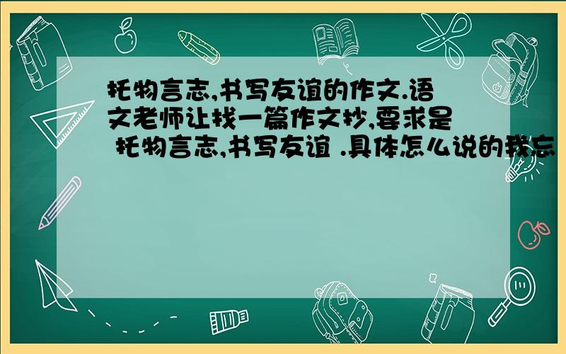 托物言志,书写友谊的作文.语文老师让找一篇作文抄,要求是 托物言志,书写友谊 .具体怎么说的我忘 了,大概就是这个意思.我这个要求感觉不太对,有点自相矛盾.找一篇,现写一篇也行,但一定