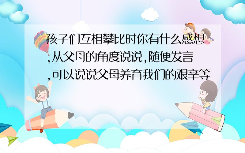 孩子们互相攀比时你有什么感想,从父母的角度说说,随便发言,可以说说父母养育我们的艰辛等