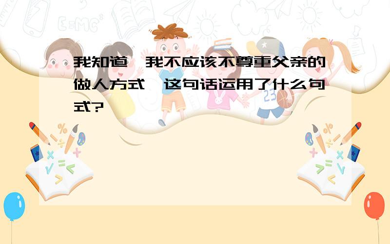 我知道,我不应该不尊重父亲的做人方式,这句话运用了什么句式?