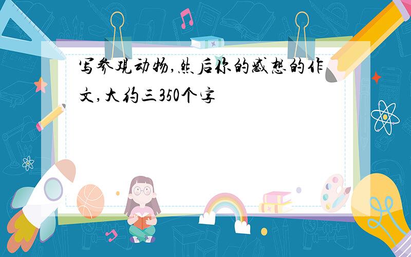 写参观动物,然后你的感想的作文,大约三350个字