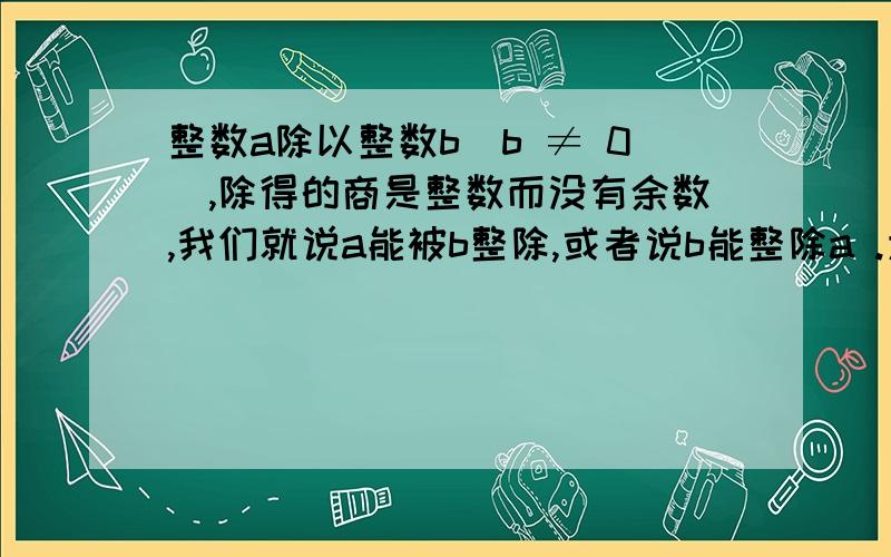 整数a除以整数b(b ≠ 0）,除得的商是整数而没有余数,我们就说a能被b整除,或者说b能整除a .为什么是“a能被b整除,或者说b能整除a ”a÷b a是被除数,b是除数.应该是b能被a整除,或者说a能整除b.