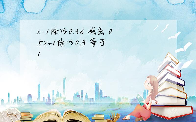 x-1除以0.36 减去 0.5x+1除以0.3 等于 1