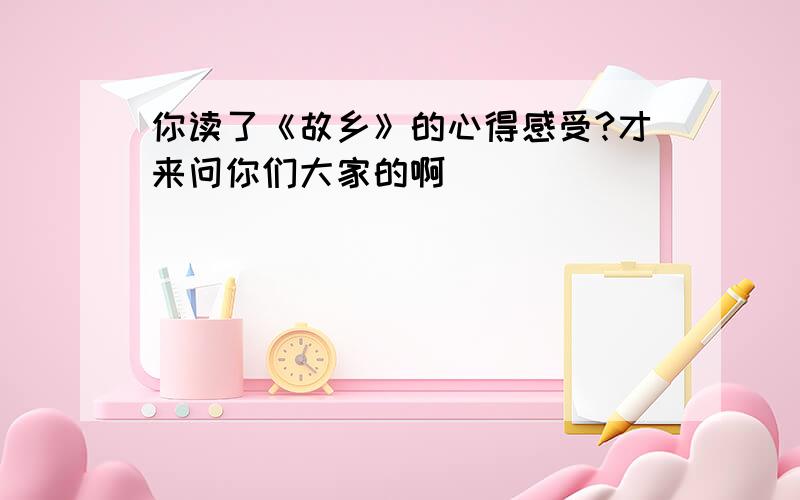 你读了《故乡》的心得感受?才来问你们大家的啊