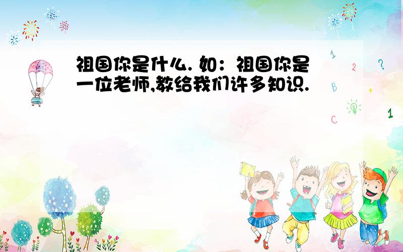 祖国你是什么. 如：祖国你是一位老师,教给我们许多知识.