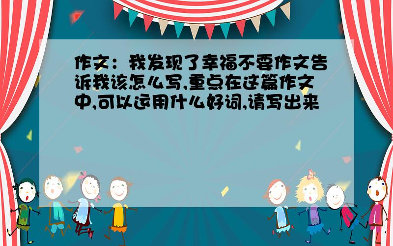 作文：我发现了幸福不要作文告诉我该怎么写,重点在这篇作文中,可以运用什么好词,请写出来