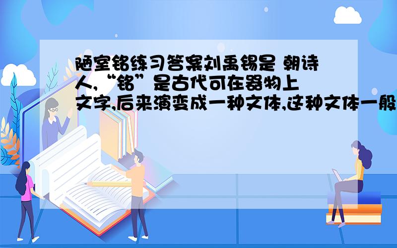 陋室铭练习答案刘禹锡是 朝诗人,“铭”是古代可在器物上 文字,后来演变成一种文体,这种文体一般是押韵的.2、给下面加点字注音惟吾德馨（ ） 调素琴（ ） 无案牍之劳形（ ）3、解释下面