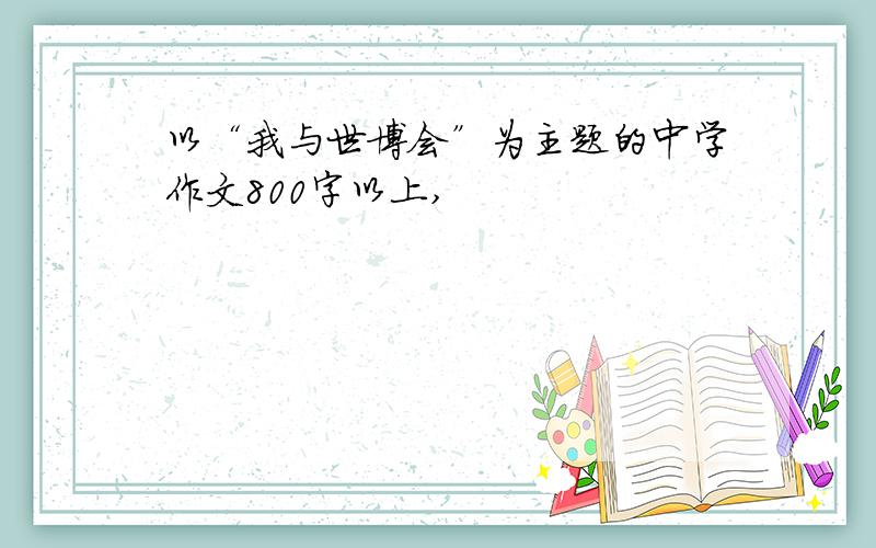 以“我与世博会”为主题的中学作文800字以上,