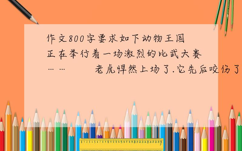 作文800字要求如下动物王国正在举行着一场激烈的比武大赛…… 　　老虎悍然上场了.它先后咬伤了豹、狼、野猪、犀牛等十几种猛兽,吓得它们赶忙躲闪着…… 　　“啊,老虎——强者!”动