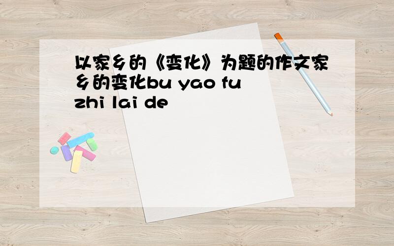 以家乡的《变化》为题的作文家乡的变化bu yao fu zhi lai de