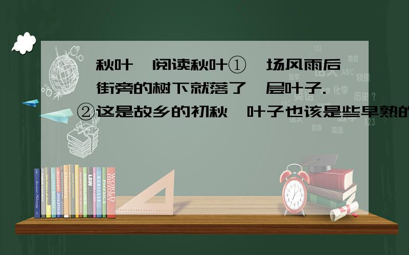 《秋叶》阅读秋叶①一场风雨后,街旁的树下就落了一层叶子.②这是故乡的初秋,叶子也该是些早熟的叶子,从湛蓝旷远的天空悠然飘落,百转千回之后遗落于地,并没有什么生命遗失的痉挛和苦