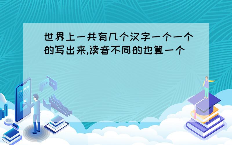 世界上一共有几个汉字一个一个的写出来,读音不同的也算一个