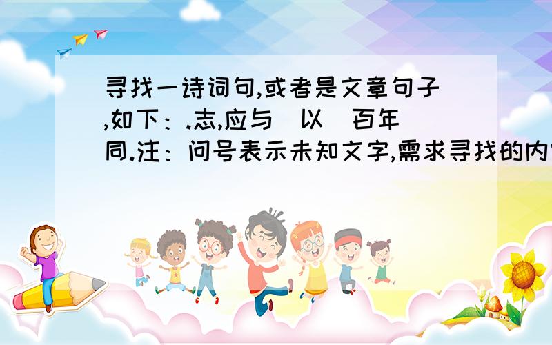 寻找一诗词句,或者是文章句子,如下：.志,应与（以）百年同.注：问号表示未知文字,需求寻找的内容,（以）是指可能是“与”也可能是“以”如有朋友知道出处,请注明,另：这是吴氏一家族