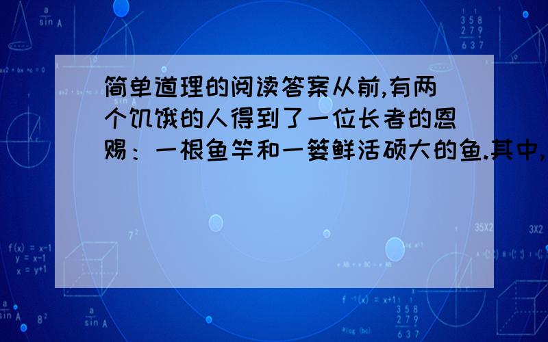 简单道理的阅读答案从前,有两个饥饿的人得到了一位长者的恩赐：一根鱼竿和一篓鲜活硕大的鱼.其中,一个人要了一篓鱼,另一个人要了一根鱼竿,于是他们分道扬镳了.      得到鱼的人原地就