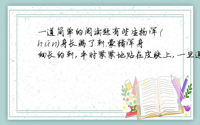 一道简单的阅读题有些生物浑(hún)身长满了刺.豪猪浑身细长的刺,平时紧紧地贴在皮肤上,一旦遇到危险,豪猪就会张开这些刺,刺向敌人,保护自己.穿山甲浑身的鳞片就是它的刺,与指甲相类似.