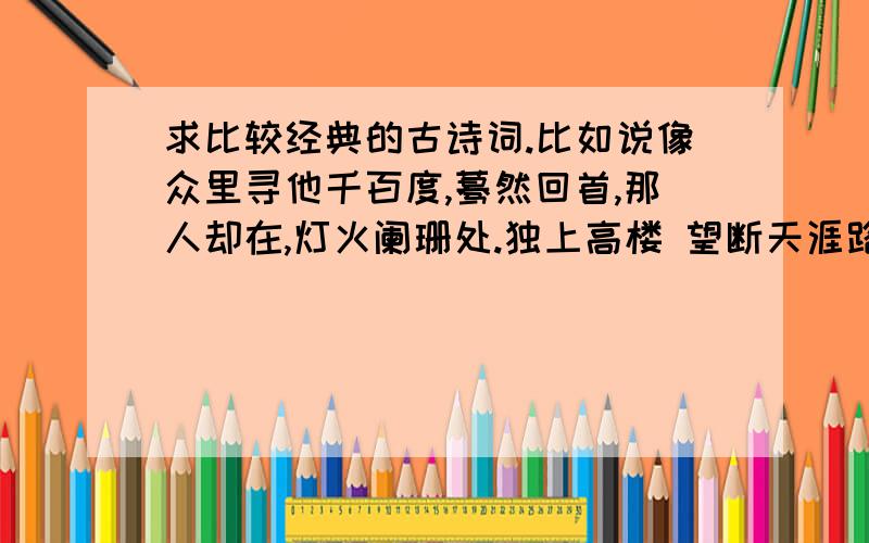 求比较经典的古诗词.比如说像众里寻他千百度,蓦然回首,那人却在,灯火阑珊处.独上高楼 望断天涯路越多越好啊