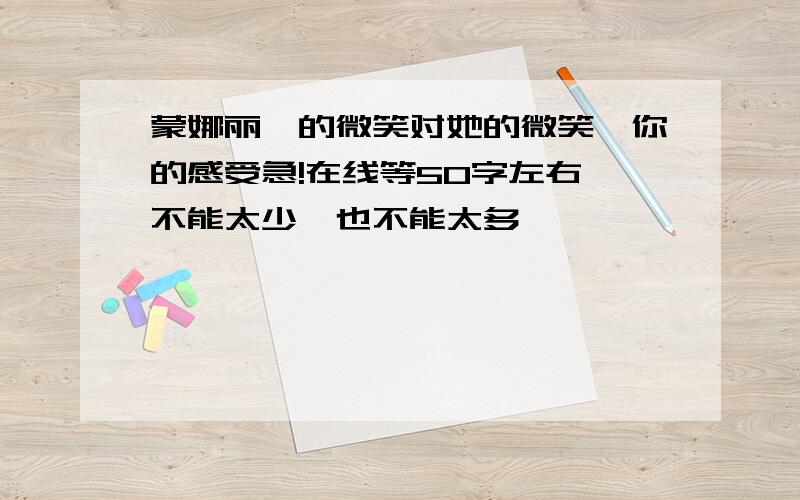 蒙娜丽莎的微笑对她的微笑,你的感受急!在线等50字左右,不能太少,也不能太多