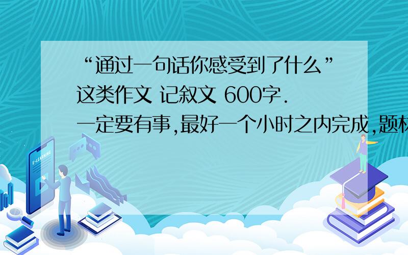 “通过一句话你感受到了什么”这类作文 记叙文 600字.一定要有事,最好一个小时之内完成,题材新一点,不要小学生水平,“失败是成功之母”这类的不要再说了.求求各位哥哥姐姐了,本人实在