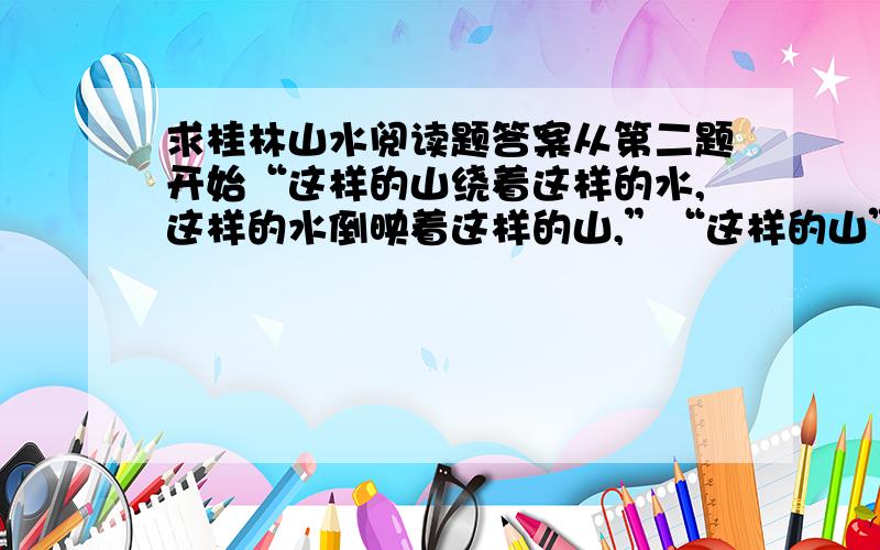 求桂林山水阅读题答案从第二题开始“这样的山绕着这样的水,这样的水倒映着这样的山,”“这样的山”指具有（）、（）、（）特点的山,“这样的水”指具有（）、（）、（）特点的水3.