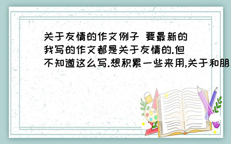 关于友情的作文例子 要最新的我写的作文都是关于友情的.但不知道这么写.想积累一些来用,关于和朋友在一起.努力 .其他的,就是有意义的,有感悟到道理的,但是要最新的.自己身上的也可以,