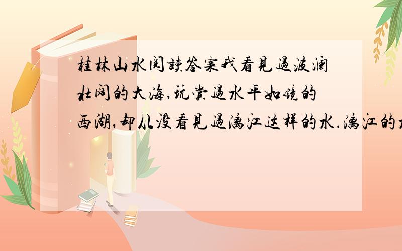 桂林山水阅读答案我看见过波澜壮阔的大海,玩赏过水平如镜的西湖,却从没看见过漓江这样的水.漓江的水真静啊,静得让你感觉不到它在流动；漓江的水真清啊,清得可以看见江底的沙石；漓