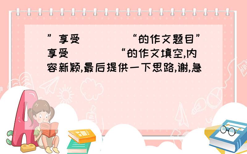 ”享受＿＿＿＿“的作文题目”享受＿＿＿＿“的作文填空,内容新颖,最后提供一下思路,谢,急