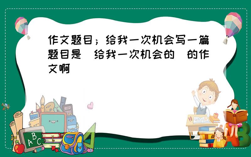 作文题目；给我一次机会写一篇题目是（给我一次机会的）的作文啊