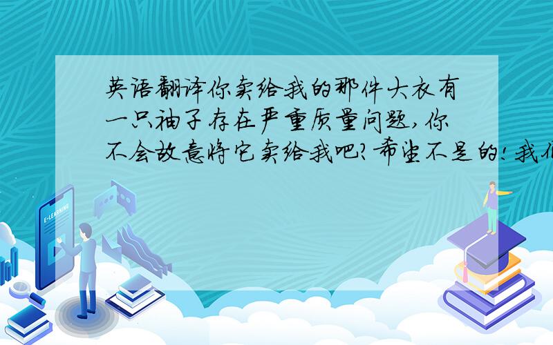 英语翻译你卖给我的那件大衣有一只袖子存在严重质量问题,你不会故意将它卖给我吧?希望不是的!我们都把你当成朋友了,还与你分别合影留念.现在我把它寄给你,请你做一只一摸一样新袖子