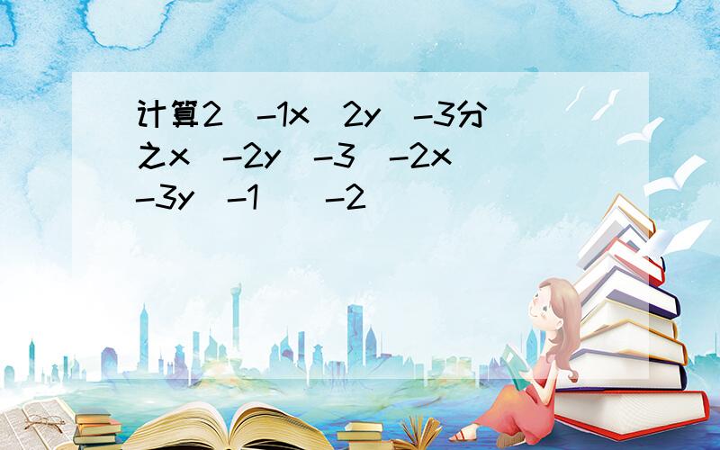 计算2^-1x^2y^-3分之x^-2y^-3(-2x^-3y^-1)^-2