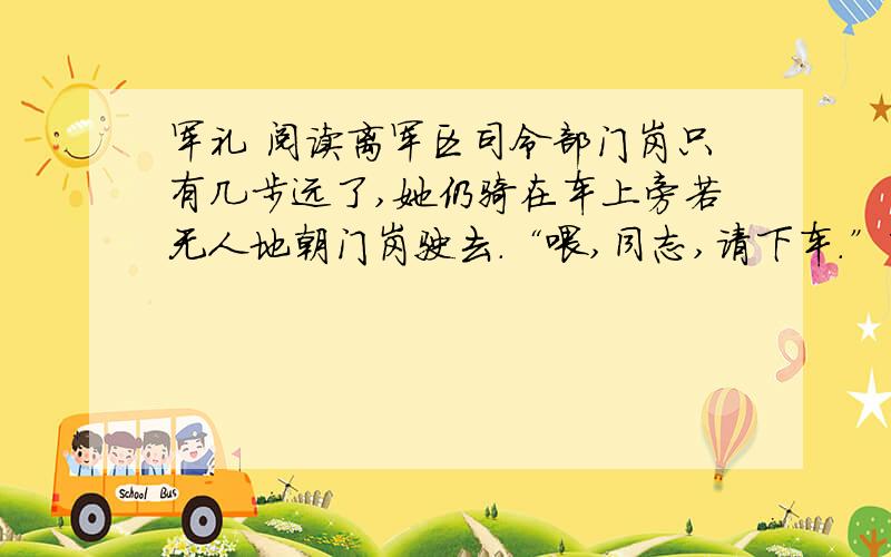 军礼 阅读离军区司令部门岗只有几步远了,她仍骑在车上旁若无人地朝门岗驶去.“喂,同志,请下车.”下车?她不屑地瞥了哨兵一眼,脚一蹬……站住 随着喊声 车后架被拉住了 她急忙用脚撑在