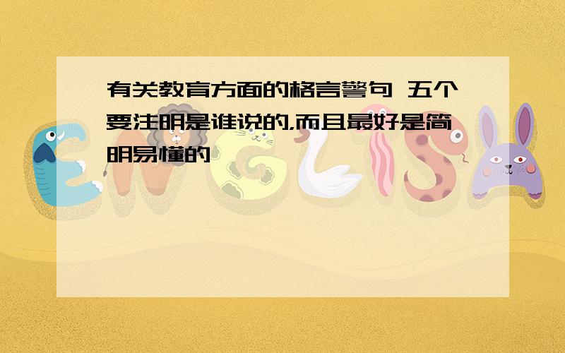 有关教育方面的格言警句 五个要注明是谁说的，而且最好是简明易懂的