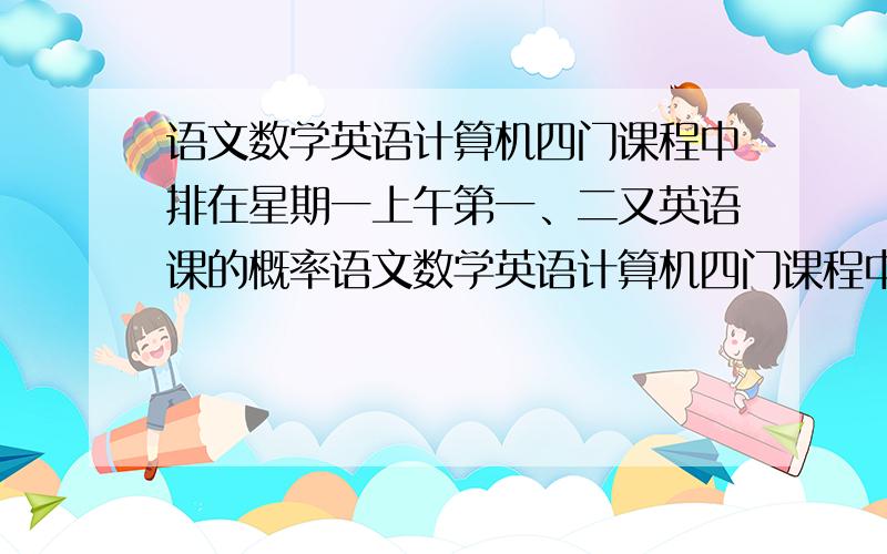 语文数学英语计算机四门课程中排在星期一上午第一、二又英语课的概率语文数学英语计算机四门课程中排在星期一上午第一、二节课，数学和计算机不能排在一起，语文不能排在第一节，