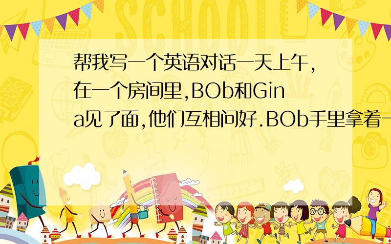 帮我写一个英语对话一天上午,在一个房间里,BOb和Gina见了面,他们互相问好.BOb手里拿着一张地图问Gina用英语怎么说,Gina告诉了他,并为他拼写；然后指着稍远的桌子上的橘子问Gina用英语怎么说