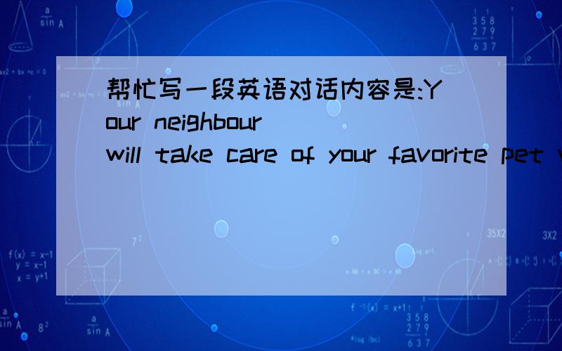 帮忙写一段英语对话内容是:Your neighbour will take care of your favorite pet while your go on holiday.