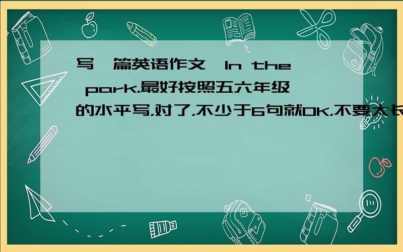 写一篇英语作文,In the park.最好按照五六年级的水平写，对了，不少于6句就OK，不要太长，刚好6句最好