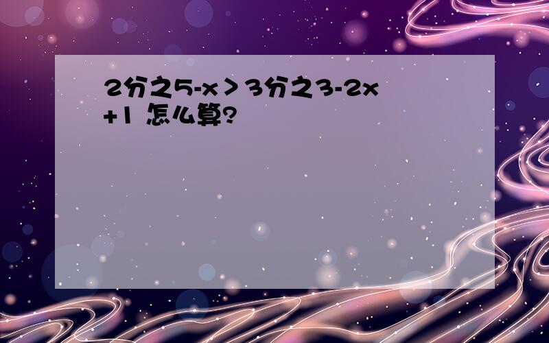 2分之5-x＞3分之3-2x+1 怎么算?