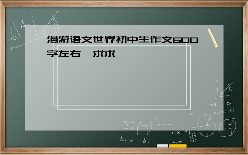 漫游语文世界初中生作文600字左右,求求