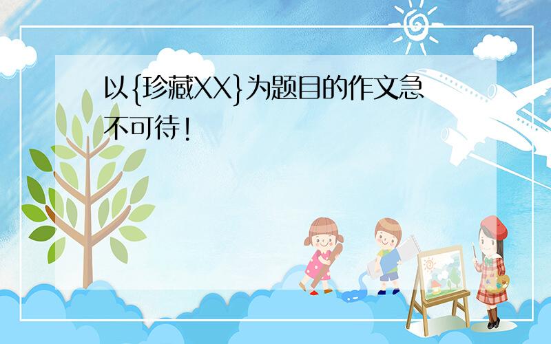 以{珍藏XX}为题目的作文急不可待!